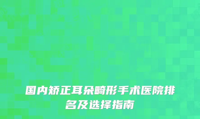 国内矫正耳朵畸形手术医院排名及选择指南