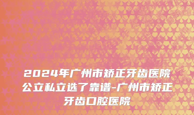 2024年广州市矫正牙齿医院公立私立选了靠谱-广州市矫正牙齿口腔医院
