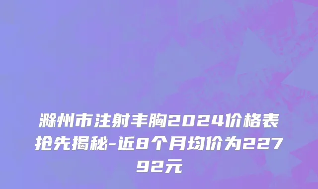 滁州市注射丰胸2024价格表抢先揭秘-近8个月均价为22792元