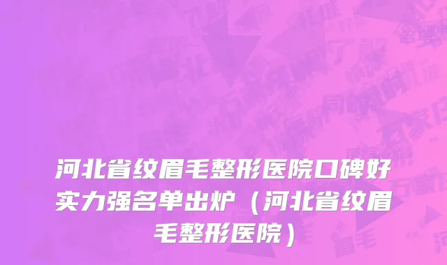 河北省纹眉毛整形医院口碑好实力强名单出炉（河北省纹眉毛整形医院）