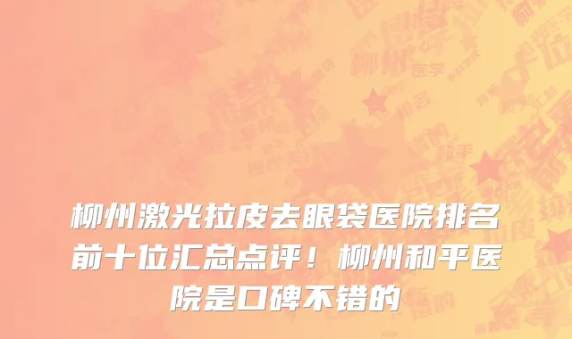 柳州激光拉皮去眼袋医院排名前十位汇总点评!柳州和平医院是口碑不错的