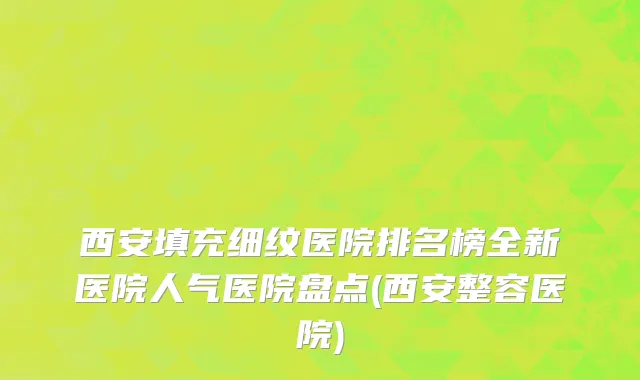 西安填充细纹医院排名榜全新医院人气医院盘点(西安整容医院)