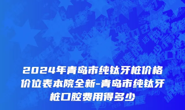 2024年青岛市纯钛牙桩价格价位表本院全新-青岛市纯钛牙桩口腔费用得多少