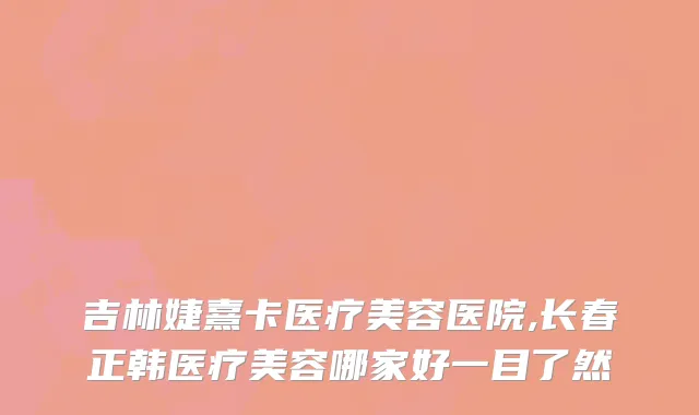 吉林婕熹卡医疗美容医院,长春正韩医疗美容哪家好一目了然