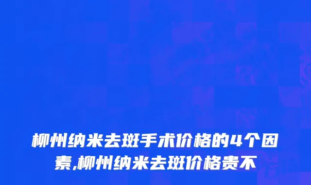 柳州纳米去斑手术价格的4个因素,柳州纳米去斑价格贵不