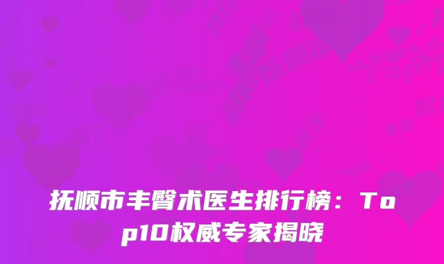 抚顺市丰臀术医生排行榜：Top10权威专家揭晓