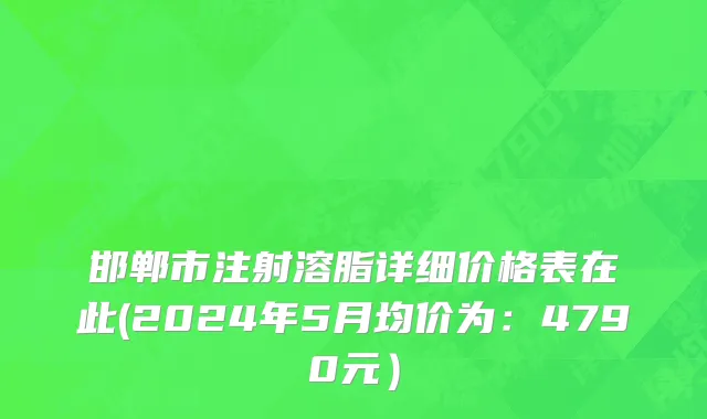 邯郸市注射溶脂详细价格表在此(2024年5月均价为：4790元）