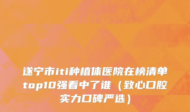 遂宁市iti种植体医院在榜清单top10强看中了谁（致心口腔实力口碑严选）