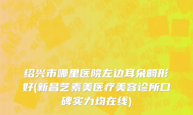 绍兴市哪里医院左边耳朵畸形好(新昌艺素美医疗美容诊所口碑实力均在线)