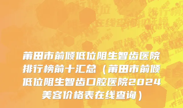 莆田市前倾低位阻生智齿医院排行榜前十汇总（莆田市前倾低位阻生智齿口腔医院2024美容价格表在线查询）