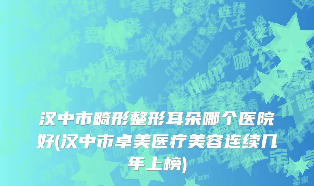 汉中市畸形整形耳朵哪个医院好(汉中市卓美医疗美容连续几年上榜)