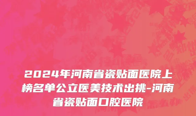 2024年河南省瓷贴面医院上榜名单公立医美技术出挑-河南省瓷贴面口腔医院