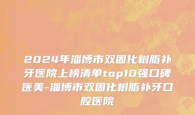2024年淄博市双固化树脂补牙医院上榜清单top10强口碑医美-淄博市双固化树脂补牙口腔医院