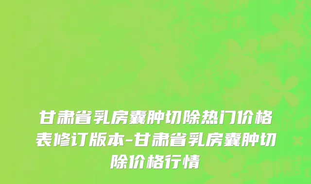 甘肃省乳房囊肿切除热门价格表修订版本-甘肃省乳房囊肿切除价格行情