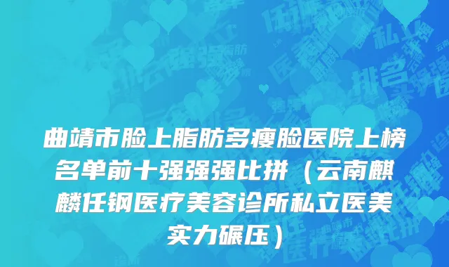 曲靖市脸上脂肪多瘦脸医院上榜名单前十强强强比拼（云南麒麟任钢医疗美容诊所私立医美实力碾压）