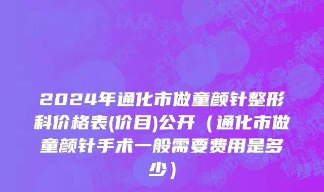 2024年通化市做童颜针整形科价格表(价目)公开（通化市做童颜针手术一般需要费用是多少）