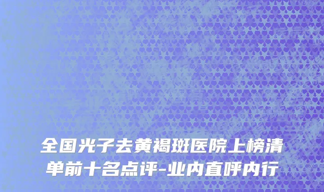 全国光子去黄褐斑医院上榜清单前十名点评-业内直呼内行