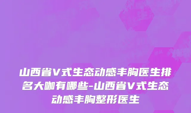 山西省V式生态动感丰胸医生排名大咖有哪些-山西省V式生态动感丰胸整形医生
