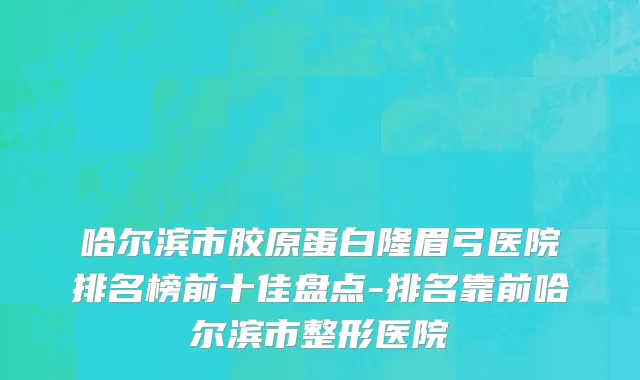 哈尔滨市胶原蛋白隆眉弓医院排名榜前十佳盘点-排名靠前哈尔滨市整形医院