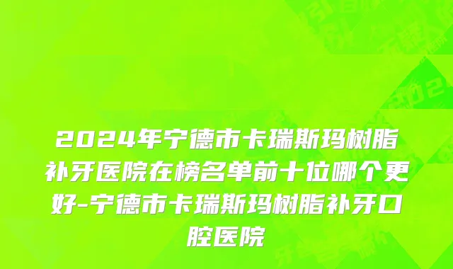 2024年宁德市卡瑞斯玛树脂补牙医院在榜名单前十位哪个更好-宁德市卡瑞斯玛树脂补牙口腔医院