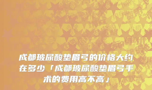 成都玻尿酸垫眉弓的价格大约在多少「成都玻尿酸垫眉弓手术的费用高不高」