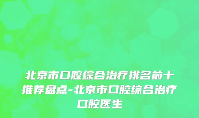 北京市口腔综合治疗排名前十推荐盘点-北京市口腔综合治疗口腔医生