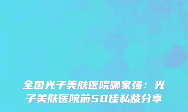 全国光子美肤医院哪家强：光子美肤医院前50佳私藏分享