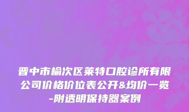 晋中市榆次区莱特口腔诊所有限公司价格价位表公开&均价一览-附透明保持器案例