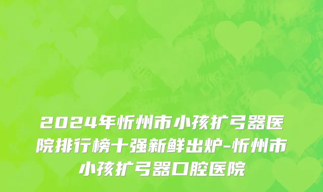 2024年忻州市小孩扩弓器医院排行榜十强新鲜出炉-忻州市小孩扩弓器口腔医院