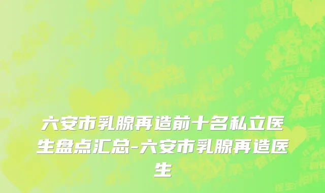六安市乳腺再造前十名私立医生盘点汇总-六安市乳腺再造医生
