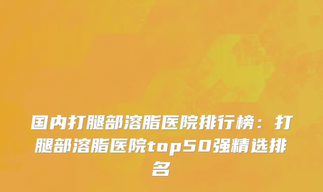 国内打腿部溶脂医院排行榜：打腿部溶脂医院top50强精选排名