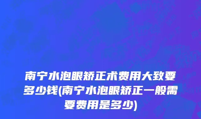 南宁水泡眼矫正术费用大致要多少钱(南宁水泡眼矫正一般需要费用是多少)