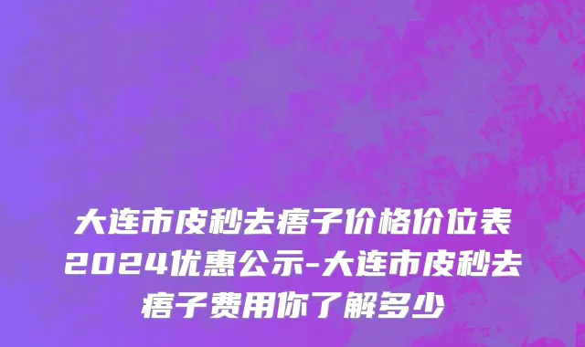 大连市皮秒去痦子价格价位表2024优惠公示-大连市皮秒去痦子费用你了解多少
