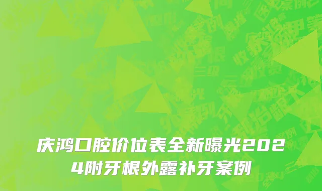 庆鸿口腔价位表全新曝光2024附牙根外露补牙案例