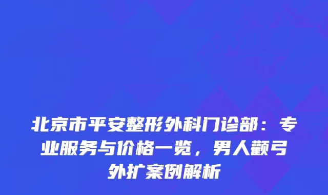 北京市平安整形外科门诊部：专业服务与价格一览，男人颧弓外扩案例解析