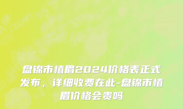盘锦市植眉2024价格表正式发布，详细收费在此-盘锦市植眉价格会贵吗