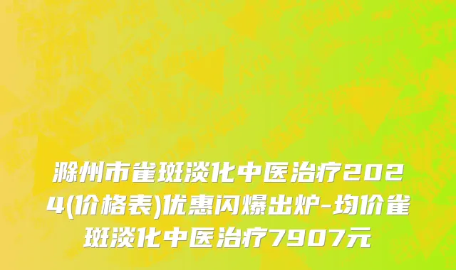 滁州市雀斑淡化中医治疗2024(价格表)优惠闪爆出炉-均价雀斑淡化中医治疗7907元