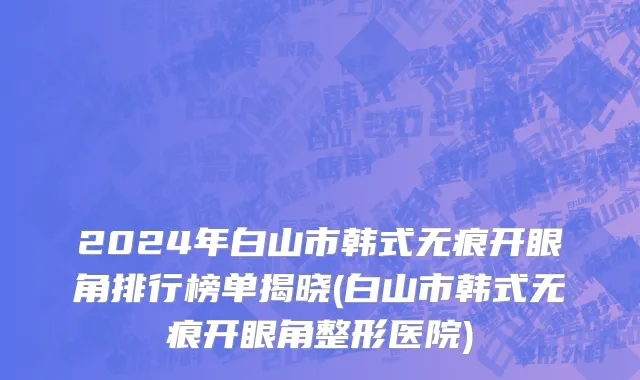 2024年白山市韩式无痕开眼角排行榜单揭晓(白山市韩式无痕开眼角整形医院)