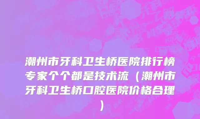 潮州市牙科卫生桥医院排行榜专家个个都是技术流（潮州市牙科卫生桥口腔医院价格合理）