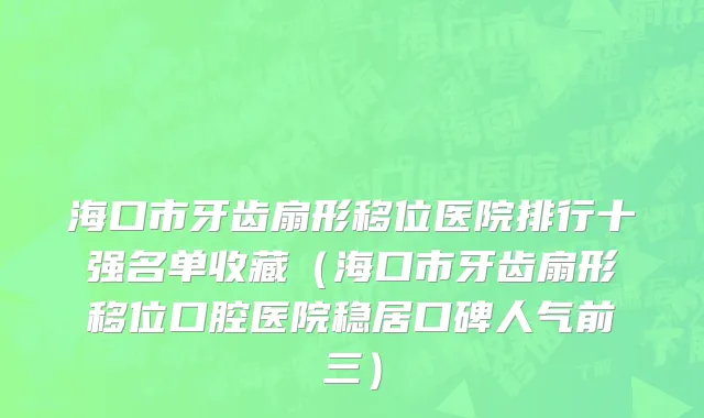 海口市牙齿扇形移位医院排行十强名单收藏（海口市牙齿扇形移位口腔医院稳居口碑人气前三）