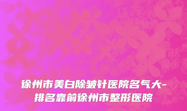 徐州市美白除皱针医院名气大-排名靠前徐州市整形医院