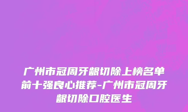 广州市冠周牙龈切除上榜名单前十强良心推荐-广州市冠周牙龈切除口腔医生