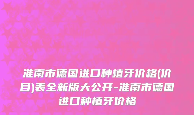 淮南市德国进口种植牙价格(价目)表全新版大公开-淮南市德国进口种植牙价格