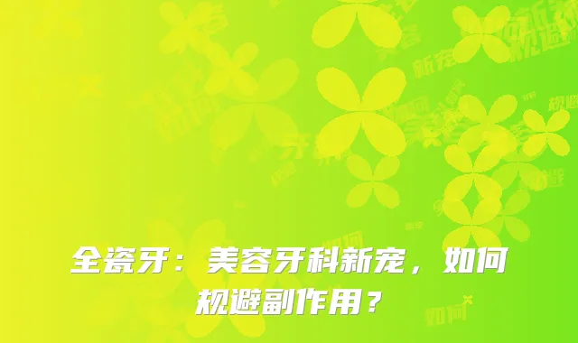 全瓷牙：美容牙科新宠，如何规避副作用？