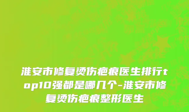 淮安市修复烫伤疤痕医生排行top10强都是哪几个-淮安市修复烫伤疤痕整形医生