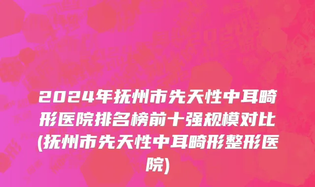 2024年抚州市先天性中耳畸形医院排名榜前十强规模对比(抚州市先天性中耳畸形整形医院)