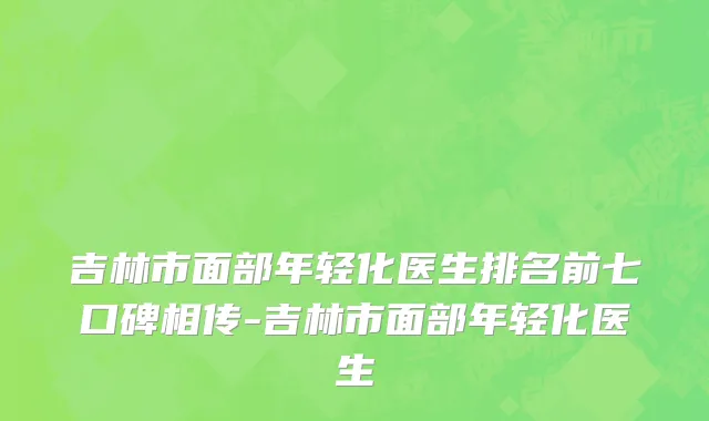 吉林市面部年轻化医生排名前七口碑相传-吉林市面部年轻化医生
