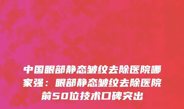 中国眼部静态皱纹去除医院哪家强：眼部静态皱纹去除医院前50位技术口碑突出