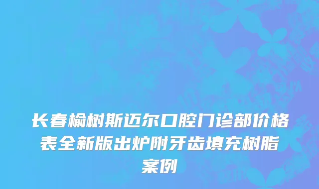 长春榆树斯迈尔口腔门诊部价格表全新版出炉附牙齿填充树脂案例