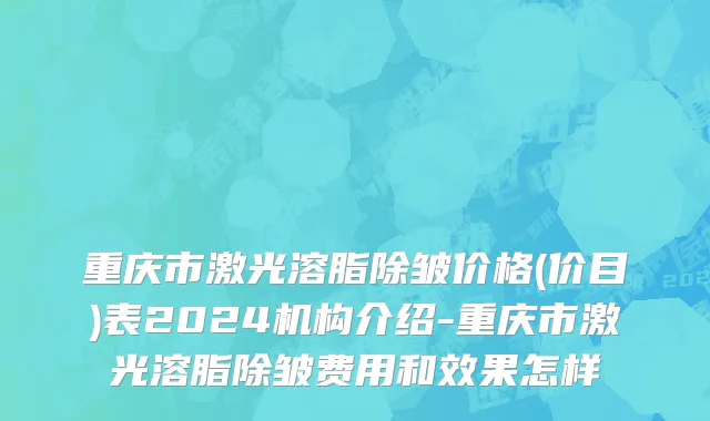 重庆市激光溶脂除皱价格(价目)表2024机构介绍-重庆市激光溶脂除皱费用和效果怎样